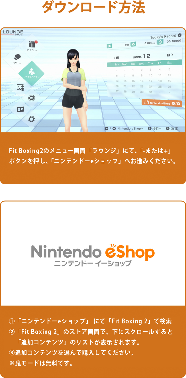Fit Boxing2ゲーム内からラウンジ画面にて「-または+」ボタンを押し、「ニンテンドーeショップ」へお進みください。Nintendo Switchの「ニンテンドーeショップ」から「Fit Boxing 2」を検索し、「Fit Boxing 2 -リズム＆エクササイズ-」ページ内の「追加コンテンツ」からダウンロードをしてください。