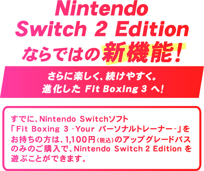 Nintendo Switch 2 Edition ならではの新機能！さらに楽しく、続けやすく。進化した Fit Boxing 3 へ！すでにNintendo Switchソフト『Fit Boxing 3 -Your パーソナルトレーナー-』をお持ちの方は、1,100円（税込）のアップグレードパスのみのご購入で、Nintendo Switch 2 Editionを遊ぶことができます。