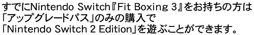 すでにNintendo Switch『Fit Boxing 3』をお持ちの方は「アップグレードパス」のみの購入で「Nintendo Switch 2 Edition」を遊ぶことができます。
