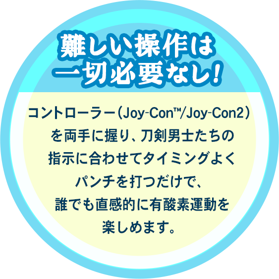 難しい操作は一切必要なし！コントローラー（Joy-Con™/Joy-Con2）を両手に握り、刀剣男士たちの指示に合わせてタイミングよくパンチを打つだけで、誰でも直感的に有酸素運動を楽しめます。