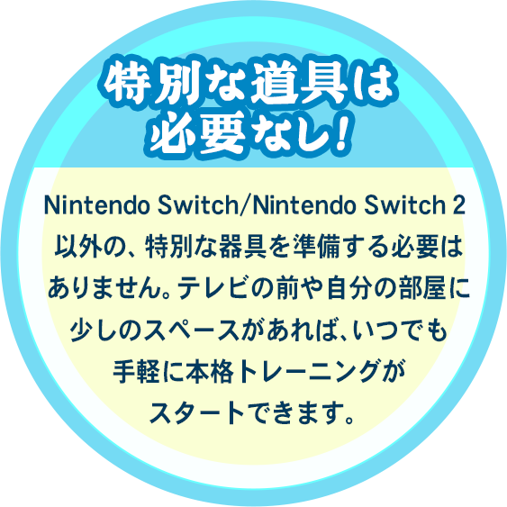 特別な道具は必要なし！Nintendo Switch/Nintendo Switch 2 以外の、特別な器具を準備する必要はありません。テレビの前や自分の部屋に少しのスペースがあれば、いつでも手軽に本格トレーニングがスタートできます。
