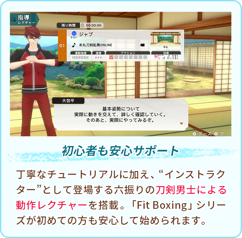 初心者も安心サポート 丁寧なチュートリアルに加え、“インストラクター”として登場する六振りの刀剣男士による動作レクチャーを搭載。「Fit Boxing」シリーズが初めての方も安心して始められます。