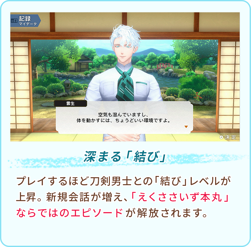 深まる「結び」 プレイするほど刀剣男士との「結び」レベルが上昇。新規会話が増え、「えくささいず本丸」ならではのエピソードが解放されます。
